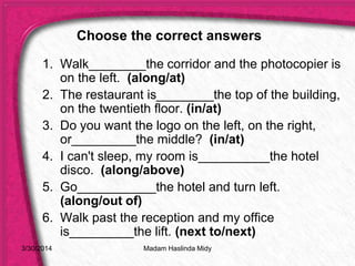 3/30/2014
1. Walk________the corridor and the photocopier is
on the left. (along/at)
2. The restaurant is________the top of the building,
on the twentieth floor. (in/at)
3. Do you want the logo on the left, on the right,
or_________the middle? (in/at)
4. I can't sleep, my room is__________the hotel
disco. (along/above)
5. Go___________the hotel and turn left.
(along/out of)
6. Walk past the reception and my office
is_________the lift. (next to/next)
Choose the correct answers
Madam Haslinda Midy
 