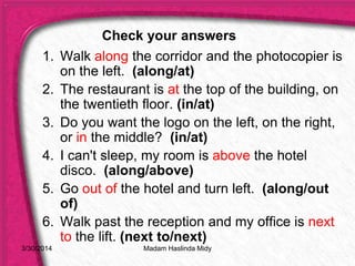 3/30/2014
1. Walk along the corridor and the photocopier is
on the left. (along/at)
2. The restaurant is at the top of the building, on
the twentieth floor. (in/at)
3. Do you want the logo on the left, on the right,
or in the middle? (in/at)
4. I can't sleep, my room is above the hotel
disco. (along/above)
5. Go out of the hotel and turn left. (along/out
of)
6. Walk past the reception and my office is next
to the lift. (next to/next)
Check your answers
Madam Haslinda Midy
 