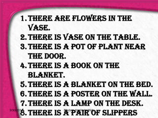 1.There are flowers in the
vase.
2.There is vase on the table.
3.There is a pot of plant near
the door.
4.There is a book on the
blanket.
5.There is a blanket on the bed.
6.There is a poster on the wall.
7.There is a lamp on the desk.
8.There is a pair of slippers
3/30/2014 Madam Haslinda Midy
 