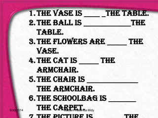 1.The vase is ____ _the table.
2.The ball is ____________the
table.
3.The flowers are _____ the
vase.
4.The cat is _____ the
armchair.
5.The chair is _____________
the armchair.
6.The schoolbag is _______
the carpet.3/30/2014 Madam Haslinda Midy
 