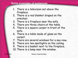 3/30/2014
1. There is a television set above the
fireplace.
2. There is a red blanket draped on the
armchair.
3. There is a fireplace near the sofa.
4. There are three chairs at the table.
5. There is a square carpet in front of the
sofa.
6. There is a table made of glass on the
carpet.
7. There are several windows for a sea view.
8. There are two spotlights on the ceiling.
9. There is a basket next to the fireplace.
10. There is a lamp near the window.
Some examples of sentences.
Madam Haslinda Midy
 
