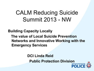 CALM Reducing Suicide
Summit 2013 - NW
Building Capacity Locally
The value of Local Suicide Prevention
Networks and Innovative Working with the
Emergency Services
DCI Linda Reid
Public Protection Division
 
