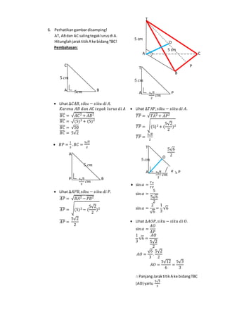 6. Perhatikangambardisamping!
AT, ABdan AC salingtegaklurusdi A.
HitunglahjaraktitikA ke bidangTBC!
Pembahasan:
 Lihat ∆𝐶𝐴𝐵, 𝑠𝑖𝑘𝑢 − 𝑠𝑖𝑘𝑢 𝑑𝑖 𝐴.
𝐾𝑎𝑟𝑒𝑛𝑎 𝐴𝐵 𝑑𝑎𝑛 𝐴𝐶 𝑡𝑒𝑔𝑎𝑘 𝑙𝑢𝑟𝑢𝑠 𝑑𝑖 𝐴
𝐵𝐶̅̅̅̅ = √ 𝐴𝐶2̅̅̅̅̅ + 𝐴𝐵2̅̅̅̅̅̅
𝐵𝐶̅̅̅̅ = √(5)2 + (5)2
𝐵𝐶̅̅̅̅ = √50
𝐵𝐶̅̅̅̅ = 5√2
 𝐵𝑃 =
1
2
. 𝐵𝐶 =
5√2
2
 Lihat ∆𝐴𝑃𝐵, 𝑠𝑖𝑘𝑢 − 𝑠𝑖𝑘𝑢 𝑑𝑖 𝑃.
𝐴𝑃̅̅̅̅ = √ 𝐵𝐴2̅̅̅̅̅ − 𝑃𝐵2̅̅̅̅̅̅
𝐴𝑃̅̅̅̅ = √(5)2 − (
5√2
2
)2
𝐴𝑃̅̅̅̅ =
5√2
2
 Lihat ∆𝑇𝐴𝑃, 𝑠𝑖𝑘𝑢 − 𝑠𝑖𝑘𝑢 𝑑𝑖 𝐴.
𝑇𝑃̅̅̅̅ = √ 𝑇𝐴2̅̅̅̅̅+ 𝐴𝑃2̅̅̅̅̅
𝑇𝑃̅̅̅̅ = √(5)2 + (
5√2
2
)2
𝑇𝑃̅̅̅̅ =
5√6
2
 sin 𝛼 =
𝑇𝐴
𝑇𝑃
sin 𝛼 =
5
5√6
2
sin 𝛼 =
2
√6
=
1
3
√6
 Lihat ∆𝐴𝑂𝑃, 𝑠𝑖𝑘𝑢 − 𝑠𝑖𝑘𝑢 𝑑𝑖 𝑂.
sin 𝛼 =
𝐴𝑂
𝐴𝑃
1
3
√6 =
𝐴𝑂
5√2
2
𝐴𝑂 =
√6
3
.
5√2
2
𝐴𝑂 =
5√12
6
=
5√3
3
∴ Panjang Jaraktitik A ke bidangTBC
(AO) yaitu
5√3
3
5𝑐𝑚
5 𝑐𝑚
BA
C
5√6
2O
5√2
2
𝑐𝑚
5 𝑐𝑚
PA
T
𝛼
P
O
B
CA
T
5 cm
5 cm
5 𝑐𝑚
5√2
2
𝑐𝑚
BP
A
5√2
2
𝑐𝑚
5 𝑐𝑚
PA
T
 