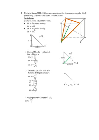 2. Diketahui kubusABCD.EFGH.denganrusuk 𝑎 𝑐𝑚.JikaSmerupakanproyeksi titikC
pada bidangAFH,maka jaraktitikA ke titikS adalah. . .
Pembahasan:
Dik:rusuk kubusABCD.EFGH=𝑎 𝑐𝑚.
 𝐴𝐶 = 𝑑𝑖𝑎𝑔𝑜𝑛𝑎𝑙 𝑏𝑖𝑑𝑎𝑛𝑔
𝐴𝐶 = 𝑎√2
 𝐶𝐸 = 𝑑𝑖𝑎𝑔𝑜𝑛𝑎𝑙 𝑟𝑢𝑎𝑛𝑔
𝐶𝐸 = 𝑎√3
 Lihat ∆𝐸𝐴𝐶, 𝑠𝑖𝑘𝑢 − 𝑠𝑖𝑘𝑢 𝑑𝑖 𝐴.
Dan Ð 𝐸𝐶𝐴 = 𝛼
sin 𝛼 =
𝐴𝐸
𝐸𝐶
sin 𝛼 =
𝑎
𝑎√3
sin 𝛼 =
1
√3
 Lihat ∆𝐶𝑆𝐴, 𝑠𝑖𝑘𝑢 − 𝑠𝑖𝑘𝑢 𝑑𝑖 𝑆.
𝐾𝑎𝑟𝑒𝑛𝑎 𝐴𝑆 𝑡𝑒𝑔𝑎𝑘 𝑙𝑢𝑟𝑢𝑠 𝐸𝐶
sin 𝛼 =
𝐴𝑆
𝐴𝐶
1
√3
=
𝐴𝑆
𝑎√2
𝐴𝑆 =
𝑎√2
√3
𝐴𝑆 =
𝑎√6
3
∴ Panjang Jaraktitik A ke titikS (AS)
yaitu
𝑎√6
3
𝑎√2𝑐𝑚 CA
S
𝛼
S
H G
FE
D C
BA
𝑎√2𝑐𝑚
𝑎 𝑐𝑚
CA
E
𝑎√3
S
𝑎√2𝑐𝑚
𝑎 𝑐𝑚
CA
E
𝛼
𝑎√3
 