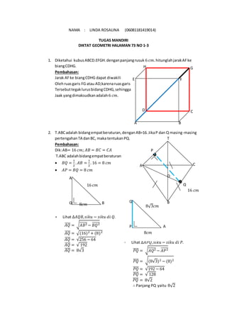 NAMA : LINDA ROSALINA (06081181419014)
TUGAS MANDIRI
DIKTAT GEOMETRI HALAMAN 73 NO 1-3
1. Diketahui kubusABCD.EFGH.denganpanjangrusuk 6 𝑐𝑚. hitunglahjarakAFke
biangCDHG.
Pembahasan:
Jarak AFke biangCDHG dapat diwakili
Olehruasgaris FG atau AD,karenaruasgaris
TersebuttegaklurusbidangCDHG,sehingga
Jaak yangdimaksudkanadalah 6 𝑐𝑚.
2. T.ABCadalah bidangempatberaturan,denganAB=16.JikaP dan Q masing-masing
pertengahanTA danBC, maka tentukanPQ.
Pembahasan:
Dik:AB= 16 𝑐𝑚; 𝐴𝐵 = 𝐵𝐶 = 𝐶𝐴
T.ABC adalahbidangempatberaturan
 𝐵𝑄 =
1
2
. 𝐴𝐵 =
1
2
. 16 = 8 𝑐𝑚
 𝐴𝑃 = 𝐵𝑄 = 8 𝑐𝑚
 Lihat ∆𝐴𝑄𝐵, 𝑠𝑖𝑘𝑢 − 𝑠𝑖𝑘𝑢 𝑑𝑖 𝑄.
𝐴𝑄̅̅̅̅ = √ 𝐴𝐵2̅̅̅̅̅̅ − 𝐵𝑄2̅̅̅̅̅̅
𝐴𝑄̅̅̅̅ = √(16)2 + (8)2
𝐴𝑄̅̅̅̅ = √256 − 64
𝐴𝑄̅̅̅̅ = √ 192
𝐴𝑄̅̅̅̅ = 8√3
 Lihat ∆𝐴𝑃𝑄, 𝑠𝑖𝑘𝑢 − 𝑠𝑖𝑘𝑢 𝑑𝑖 𝑃.
𝑃𝑄̅̅̅̅ = √ 𝐴𝑄2̅̅̅̅̅̅ − 𝐴𝑃2̅̅̅̅̅
𝑃𝑄̅̅̅̅ = √(8√3)2 − (8)2
𝑃𝑄̅̅̅̅ = √192 − 64
𝑃𝑄̅̅̅̅ = √ 128
𝑃𝑄̅̅̅̅ = 8√2
∴ Panjang PQ yaitu 8√2
H G
FE
D C
BA
B
O
Q
CA
T
P
16 𝑐𝑚
16 𝑐𝑚
8𝑐𝑚 BQ
A
A
8√3𝑐𝑚
P
Q
8𝑐𝑚
 