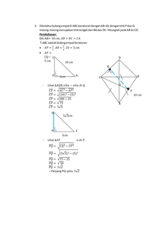 3. Diketahui bidangempatD.ABCberaturandenganAB=10,dengantitikPdan Q
masing-masingmerupakantitiktengahdari BA dan DC. HitunglahjarakAB ke CD.
Pembahasan:
Dik:AB= 10 𝑐𝑚; 𝐴𝐵 = 𝐵𝐶 = 𝐶𝐴
T.ABC adalahbidangempatberaturan
 𝐴𝑃 =
1
2
. 𝐴𝐵 =
1
2
.10 = 5 𝑐𝑚
 𝐴𝑃 =
𝐶𝑄 =
5 𝑐𝑚
 Lihat ∆𝐴𝑄𝐵, 𝑠𝑖𝑘𝑢 − 𝑠𝑖𝑘𝑢 𝑑𝑖 𝑄.
𝐶𝑃̅̅̅̅ = √ 𝐴𝐶2̅̅̅̅̅ − 𝐴𝑃2̅̅̅̅̅
𝐶𝑃̅̅̅̅ = √(10)2 − (5)2
𝐶𝑃̅̅̅̅ = √100 − 25
𝐶𝑃̅̅̅̅ = √ 75
𝐶𝑃̅̅̅̅ = 5√3
 Lihat ∆𝐴𝑃𝑄, 𝑠𝑖𝑘𝑢 − 𝑠𝑖𝑘𝑢 𝑑𝑖 𝑃.
𝑃𝑄̅̅̅̅ = √ 𝐶𝑄2̅̅̅̅̅̅ − 𝐶𝑃2̅̅̅̅̅
𝑃𝑄̅̅̅̅ = √(5√3)2 − (5)2
𝑃𝑄̅̅̅̅ = √75 − 25
𝑃𝑄̅̅̅̅ = √ 50
𝑃𝑄̅̅̅̅ = 5√2
∴ Panjang PQ yaitu 5√2
10 𝑐𝑚
5𝑐𝑚 AP
C
A
O
P
BC
D
Q
10 𝑐𝑚
C
5√3𝑐𝑚
P
Q
5𝑐𝑚
 