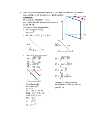 3. KubusABCD.EFGH.denganpanjangrusuk 10 𝑐𝑚. TitikP dan Q berturut-turutadalah
titiktengahFG dan HG. HitunglahjarakPQ ke biangBDHF.
Pembahasan:
Dik:rusuk kubusABCD.EFGH= 10 𝑐𝑚.
jarak PQke biangBDHF dapat ditunjukanolehPR
atau QS (PR=QS).
Jadi,jaraknyaadalahsebagai berikut:
 𝐻𝐹 = 𝑑𝑖𝑎𝑔𝑜𝑛𝑎𝑙 𝑏𝑖𝑑𝑎𝑛𝑔
𝐻𝐹 = 10√2
 𝐺𝑄 = 𝐺𝑃 =
1
2
. 𝐹𝐺 =
1
2
. 10 = 5𝑐𝑚.
 Lihat ∆𝑃𝐺𝑄, 𝑠𝑖𝑘𝑢 − 𝑠𝑖𝑘𝑢 𝑑𝑖 𝐺.
𝑃𝑄̅̅̅̅ = √ 𝑃𝐺2̅̅̅̅̅̅ + 𝐺𝑄2̅̅̅̅̅̅
𝑃𝑄̅̅̅̅̅̅̅̅ = √(5)2 + (5)2
𝑃𝑄̅̅̅̅̅̅̅̅ = √25 + 25
𝑃𝑄̅̅̅̅̅̅̅̅ = √50 = 5√2
 Perhatikangambar:
𝑆𝑅 = 𝑃𝑄 = 5√2
𝐻𝑆 = 𝑅𝐹
 𝐻𝐹 = 𝐻𝑆 + 𝑆𝑅 + 𝑅𝐹
10√2 = 𝐻𝑆 + 5√2 + 𝐻𝑆
10√2 = 5√2 + 2𝐻𝑆
2𝐻𝑆 = 5√2
𝐻𝑆 =
5√2
2
𝐻𝑆 = 𝑅𝐹=
5√2
2

𝑄𝑆̅̅̅̅ = √ 𝐻𝑄2̅̅̅̅̅̅ − 𝐻𝑆2̅̅̅̅̅̅
𝑄𝑆̅̅̅̅ = √(5)2 − (
5√2
2
)2
𝑄𝑆̅̅̅̅ = √25 −
25
2
𝑄𝑆̅̅̅̅ = √
25
2
=
5√2
2
𝑐𝑚
∴ jarak PQ ke biangBDHF dapat
ditunjukanolehPRatauQS (PR=QS)
yaitu
5√2
2
𝑐𝑚
PS
R
Q
H G
FE
D C
BA
5𝑐𝑚
5 𝑐𝑚
QG
P
Q
P
H G
FE
S
R
5𝑐𝑚
5√2
2
𝑐𝑚
QS
H
 