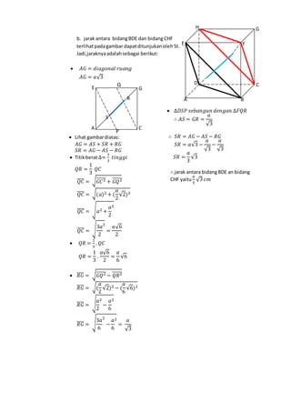 b. jarak antara bidangBDE dan bidangCHF
terlihatpadagambar dapatditunjukanoleh SR
Jadi,jaraknyaadalahsebagai berikut:
 𝐴𝐺 = 𝑑𝑖𝑎𝑔𝑜𝑛𝑎𝑙 𝑟𝑢𝑎𝑛𝑔
𝐴𝐺 = 𝑎√3
 Lihat gambardiatas:
𝐴𝐺 = 𝐴𝑆 + 𝑆𝑅 + 𝑅𝐺
𝑆𝑅 = 𝐴𝐺 − 𝐴𝑆 − 𝑅𝐺
 Titikberat∆=
1
3
𝑡𝑖𝑛𝑔𝑔𝑖
𝑄𝑅 =
1
3
𝑄𝐶
𝑄𝐶̅̅̅̅ = √ 𝐺𝐶2̅̅̅̅̅ + 𝐺𝑄2̅̅̅̅̅̅
𝑄𝐶̅̅̅̅ = √(𝑎)2 + (
𝑎
2
√2)2
𝑄𝐶̅̅̅̅ = √ 𝑎2 +
𝑎
2
2
𝑄𝐶̅̅̅̅ = √
3𝑎
2
2
=
𝑎√6
2
 𝑄𝑅 =
1
3
. 𝑄𝐶
𝑄𝑅 =
1
3
.
𝑎√6
2
=
𝑎
6
√6
 𝑅𝐺̅̅̅̅ = √ 𝐺𝑄2̅̅̅̅̅̅ − 𝑄𝑅2̅̅̅̅̅̅
𝑅𝐺̅̅̅̅ = √(
𝑎
2
√2)2 − (
𝑎
6
√6)2
𝑅𝐺̅̅̅̅ = √
𝑎
2
2
−
𝑎
6
2
𝑅𝐺̅̅̅̅ = √
3𝑎
6
2
−
𝑎
6
2
=
𝑎
√3
 ∆𝐷𝑆𝑃 𝑠𝑒𝑏𝑎𝑛𝑔𝑢𝑛 𝑑𝑒𝑛𝑔𝑎𝑛 ∆𝐹𝑄𝑅
∴ 𝐴𝑆 = 𝐺𝑅 =
𝑎
√3
∴ 𝑆𝑅 = 𝐴𝐺 − 𝐴𝑆 − 𝑅𝐺
𝑆𝑅 = 𝑎√3 −
𝑎
√3
−
𝑎
√3
𝑆𝑅 =
𝑎
3
√3
∴ jarak antara bidangBDE an bidang
CHF yaitu
𝑎
3
√3 𝑐𝑚
H G
FE
D C
BA
Q
P
E G
CA
R
S
 