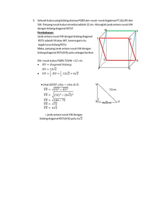 5. SebuahkubusyangbidangalasnyaPQRSdan rusuk-rusuktegaknyaPT,QU,RV dan
SW. Panjangrusukkubus tersebutadalah 12 cm. Hitunglahjarakantara rusukVW
denganbidangdiagonal RSTU!
Pembahasan:
Jarak antara rusukVW denganbidangdiagonal
RSTU adalahVXatau WY, karenagarisitu
tegaklurusbidangRSTU.
Maka, panjangJarak antara rusukVW dengan
bidangdiagonal RSTU(VX) yaitusebagai berikut:
Dik:rusuk kubusPQRS.TUVW =12 𝑐𝑚.
 𝑅𝑈 = 𝑑𝑖𝑎𝑔𝑜𝑛𝑎𝑙 𝑏𝑖𝑑𝑎𝑛𝑔
𝑅𝑈 = 12√2
 𝑈𝑋 =
1
2
. 𝑅𝑈 =
1
2
.12√2 = 6√2
Lihat ∆𝐻𝐷𝑃, 𝑠𝑖𝑘𝑢 − 𝑠𝑖𝑘𝑢 𝑑𝑖 𝐷.
𝑉𝑋̅̅̅̅ = √ 𝑉𝑈2̅̅̅̅̅̅ − 𝑋𝑈2̅̅̅̅̅̅
𝑉𝑋̅̅̅̅ = √(12)2 − (6√2)2
𝑉𝑋̅̅̅̅ = √144 − 72
𝑉𝑋̅̅̅̅ = √72
𝑉𝑋̅̅̅̅ = 6√2
∴ jarak antara rusukVW dengan
bidangdiagonal RSTU(VX) yaitu 6√2
W V
UT
S R
QP
6√2𝑐𝑚 UX
V
12𝑐𝑚
 
