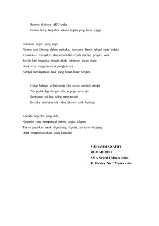 Sampai akhirnya AKU sadar
Bahwa hidup hanyalah sebuah titipan yang harus dijaga
Indonesia negeri yang kaya
Namun saat dihitung dalam statistika, semuanya hanya sebuah opini belaka
Kemiskinan merajalela dan kebodohan terjadi disetiap penjuru kota
Seolah kini bangsaku berada dititik minimum kurva dunia
Bumi terus mengeliminasi penghuninya
Sampai mendapatkan hasil yang benar-benar berguna
Hidup bahagia di Indonesia kini seolah menjadi mimpi
Tak peduli lagi dengan sifat segitiga sama sisi
Semuanya tak lagi saling menyantuni
Berpikir sendiri-sendiri dan tak sudi untuk berbagi
Kurindu negeriku yang dulu,
Negeriku yang mempunyai prinsip angka delapan
Tak tergoyahkan meski digoncang, diputar, dan terus diterjang
Demi mempertahankan suatu keutuhan
MOHAMMAD AFIFI
ROMADHONI
SMA Negeri 1 Muara Enim
Jl. Perwira No. 1 Muara enim
 