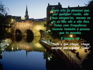 Envia isto às pessoas que, por qualquer razão, são teus amigos/as, mesmo se tu as não vês e não lhes falas com frequência; reenvia também à pessoa que to mandou. E lembra-te : “ T udo o que chega, chega  sempre por alguma razão” 