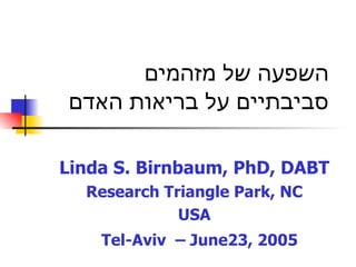 Linda S. Birnbaum, PhD, DABT Research Triangle Park, NC USA T el-Aviv  – June  23 , 2005   השפעה של מזהמים סביבתיים על בריאות האדם 