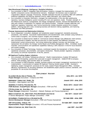 L I N D A P . S C H M I D S , lschmids@yahoo.c om * 610-809-0824 (c) - 2 -
Data Warehouse & Business Intelligence / Analytics Initiatives
 As a consultant to R&D IT, Integrated Data & Innovative Analytics, managed the implementation of 3
Spotfire components across internal/external domains. Developed the business case to implement
Linguamatics (Natural Language Processing). Benefits realization focused on providing R&D with additional
analytical capabilities and reducing response time for safety information and industry alerts.
 As a consultant to Corporate Informatics, managed the implementation of the new data warehousing
repository, business intelligence system including ETL tool, and operations model. Provided oversight of
the infrastructure build-out, re-engineered the change management process, tracked inter-dependencies of
data work streams in preparation for migration and training activities. Corporate strategic objectives and
healthcare regulatory imperatives were met by transitioning multiple disparate systems into a singular
platform, reducing long term costs, increasing business and decision making capabilities, and improving
operational and PMO processes.
Process Improvement and Optimization Initiatives
 As an independent consultant, developed and established project management standards processes,
procedures, and methods. Successful implementations and transformation were achieved using methods to
control areas of progress, risk, business impacts, budgets and schedules.
 As a consultant to Global Human Health IT, Commercial Contract Manage Care (Medicare) client services,
was commissioned to redefine and lead the execution of client requests and fulfillment processes.
Implemented system enhancements, built strong relationships between business and technology, and
represented the unit before the Change Control Board and Portfolio Management Office. Immediate results
improved communications and operational capabilities realizing a 50% reduction in time for issue resolution
and system changes.
 As a consultant of Global Technology Solutions, contributed towards the improvement of Service Design
operational processes, documentation, and service introduction. Results provided regulatory compliance
and serving as continual improvement of the ITIL practice.
HR Applicant Tracking System Initiatives
 As a consultant, led multiple “Software-as-a-Service” (SaaS) implementations of global HR Applicant
Tracking and On-boarding systems from post-sale to support management. Added $7.5M to company
revenue while providing high business value for customers.
 As a consultant to PMO Enterprise, provided business analysis and project management assistance for the
implementation / customization of a global HR Applicant Tracking System valued at $9M. Assisted in
developing project management processes for the newly created Project Management Office. Achieved
efficiency improvements for recruiting operations and established project practice construct, standards, and
procedures for use across the enterprise.
EMPLOYMENT HISTORY
GLAXOSMITHKLINE, KING OF PRUSSIA, PA APRIL 2016 – JULY 2016
Project Manager (Consultant) – Analytics and PMO
INDEPENDENT CONSULTANT, DARBY, PA JANUARY 2015 – APRIL 2016
Consultant – Data migration and ITSM
AMERIHEALTH CARITAS, PHILADELPHIA, PA MARCH 2013 – AUGUST 2013
ITSM Business Analyst/Project Manager (Consultant) – ITSM and PoC
CTN SOLUTIONS, INC., BLUE BELL, PA SEPTEMBER 2011 – JULY 2012
Project Manager (Independent Consultant) – Network Redesign and Process Improvement
MERCK & COMPANY, INC., WEST POINT, PA & WHITEHOUSE STATION, NJ MAY 2011 – AUGUST 2011
IT Service Management Project Manager (Consultant) – ITSM
ASTRAZENECA PHARMACEUTICALS, WILMINGTON, DE OCTOBER 2008 – APRIL 2009
Service Development Manager (Consultant) – ITSM and Process Improvement
ADP VIRTUALEDGE, YARDLEY, PA OCTOBER 2007 – AUGUST 2008
Implementation Project Manager (Consultant) – ATS and Process Improvement
MERCK & COMPANY, INC, WEST POINT, PA JUNE 2007 – AUG 2007
 