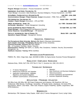 L I N D A P . S C H M I D S , lschmids@yahoo.c om * 610-809-0824 (c) - 3 -
Program Manager (Consultant) – Process Improvement and PMO
INDEPENDENCE BLUE CROSS, PHILADELPHIA, PA JUNE 2006 – MARCH 2007
Project Manager (Consultant) – Data Warehouse, Business Intelligence, Process Improvement, and PMO
ASTRAZENECA PHARMACEUTICALS, WILMINGTON, DE JUNE 2005 – APRIL 2006
Communications Manager / Project Business Analyst (Consultant) – ITSM, PoC, and PMO
CDI CORPORATION, PHILADELPHIA, PA AUGUST 2004 – JUNE 2005
Assistant Project Manager (Consultant) – ATS and PMO
VMCG, INCORPORATED, DARBY, PA JULY 1998 – DECEMBER 2003
Co-Founder, Operations – Vendor Management Consulting
AVETEL INCORPORATED, KING OF PRUSSIA, PA OCTOBER 1996 - JULY 1998
Project Manager – Client Engagements and Repository Oversight
Human Resources Consultant/Manager – HR Operations
FRITO-LAY, INCORPORATED, KING OF PRUSSIA, PA MARCH 1991 - JUNE 1996
Operations Support Manager – Management Services
EDUCATION, CREDENTIALS
The Pennsylvania State University, Malvern, PA: Master of Business Administration.
Saint Joseph’s University, Philadelphia, PA: Bachelor of Arts, Humanities.
Villanova University, Villanova, PA: PMI; PMBOK.
ITIL: v3 Foundation (Certified), Service Transition.
Pharmaceutical Training: GxP SOPs, i.e., Quality, Risk, Compliance, Validation, Security, Documentation
Management, etc.
Healthcare Insurance Training: HIPAA (Certified).
METHODOLOGIES /FRAM EWORKS
PMBOK, ITIL, SDLC, Stage Gate, Agile, SEI/CMM & CMMI, Six Sigma trained, Business Process Management
REGULATORY COMPLIANCE KNOWLEDGE
Sarbanes-Oxley, OSHA, GxP, FDA: CFR Title 21, Part 11, Sunshine Act, CMC, ICH, ICD-10
TECHNOLOGY EXPERIENCE
 IT Service Management
 Infrastructure Build-outs and Upgrades
 Application Implementation, Upgrades,
Migrations and Systems Integration
 Software Customizations, Enhancements
 Networks
 Data Warehouse and Business Intelligence
 Telecommunications
 Process Engineering and Improvement
 Business Capabilities Modeling
APPLICATIONS / PROGRAMS UTILIZATION
MS Office Suite, MS Office 365, MS Project Professional and Enterprise, MS SharePoint, MS Visio
Professional, BMC Remedy, FrontRange, ServiceNow, HP Quality Center, ClearQuest, CA Clarity PPM,
Documentum, eRoom, Lotus Notes. Other tools: Analytics; Cognos PowerPlay, Spotfire, Linguamatics, IBM
SPSS (Statistics).
MEMBERS HIPS
Memberships: PMI: Delaware Valley Chapter, itSMF USA (IT Service Management Forum) Lehigh Valley
 