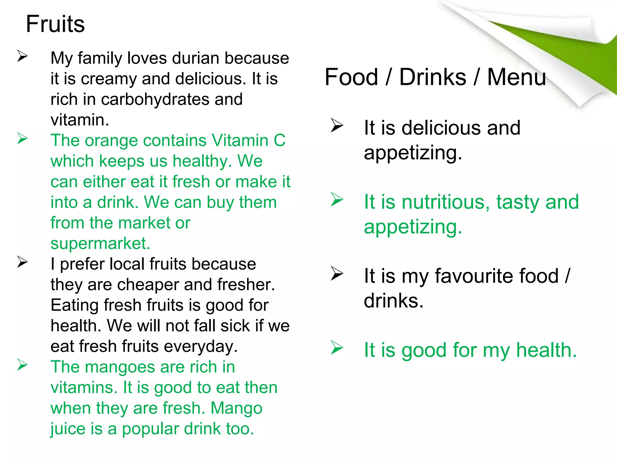 Fruits
   My family loves durian because
    it is creamy and delicious. It is     Food / Drinks / Menu
    rich in carbohydrates and
    vitamin.                               It is delicious and
   The orange contains Vitamin C
    which keeps us healthy. We              appetizing.
    can either eat it fresh or make it
    into a drink. We can buy them          It is nutritious, tasty and
    from the market or                      appetizing.
    supermarket.
   I prefer local fruits because
    they are cheaper and fresher.
                                           It is my favourite food /
    Eating fresh fruits is good for         drinks.
    health. We will not fall sick if we
    eat fresh fruits everyday.             It is good for my health.
   The mangoes are rich in
    vitamins. It is good to eat then
    when they are fresh. Mango
    juice is a popular drink too.
 