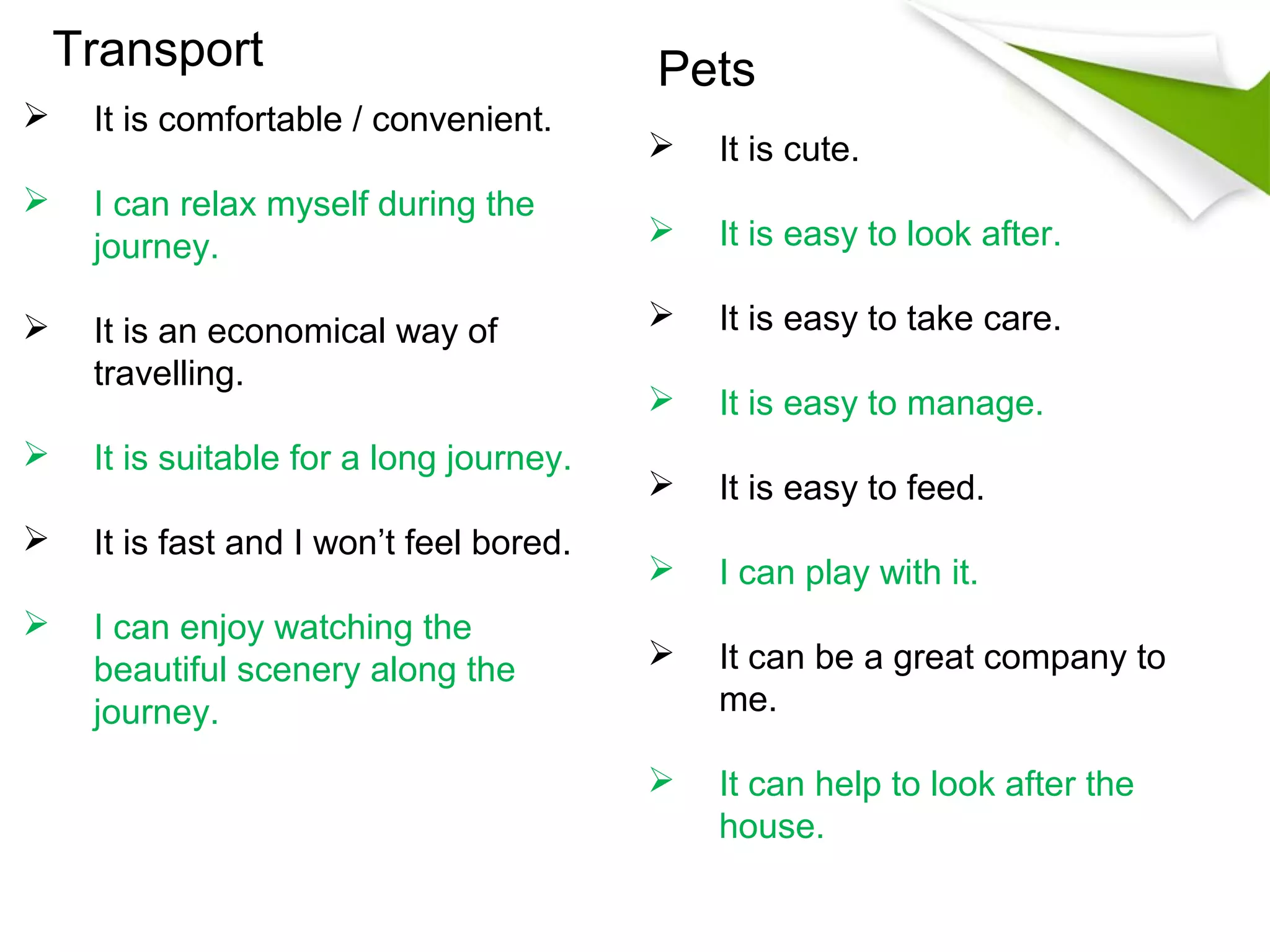 Transport                             Pets
    It is comfortable / convenient.
                                             It is cute.
    I can relax myself during the
     journey.                                It is easy to look after.

    It is an economical way of              It is easy to take care.
     travelling.
                                             It is easy to manage.
    It is suitable for a long journey.
                                             It is easy to feed.
    It is fast and I won’t feel bored.
                                             I can play with it.
    I can enjoy watching the
     beautiful scenery along the             It can be a great company to
     journey.                                 me.

                                             It can help to look after the
                                              house.
 
