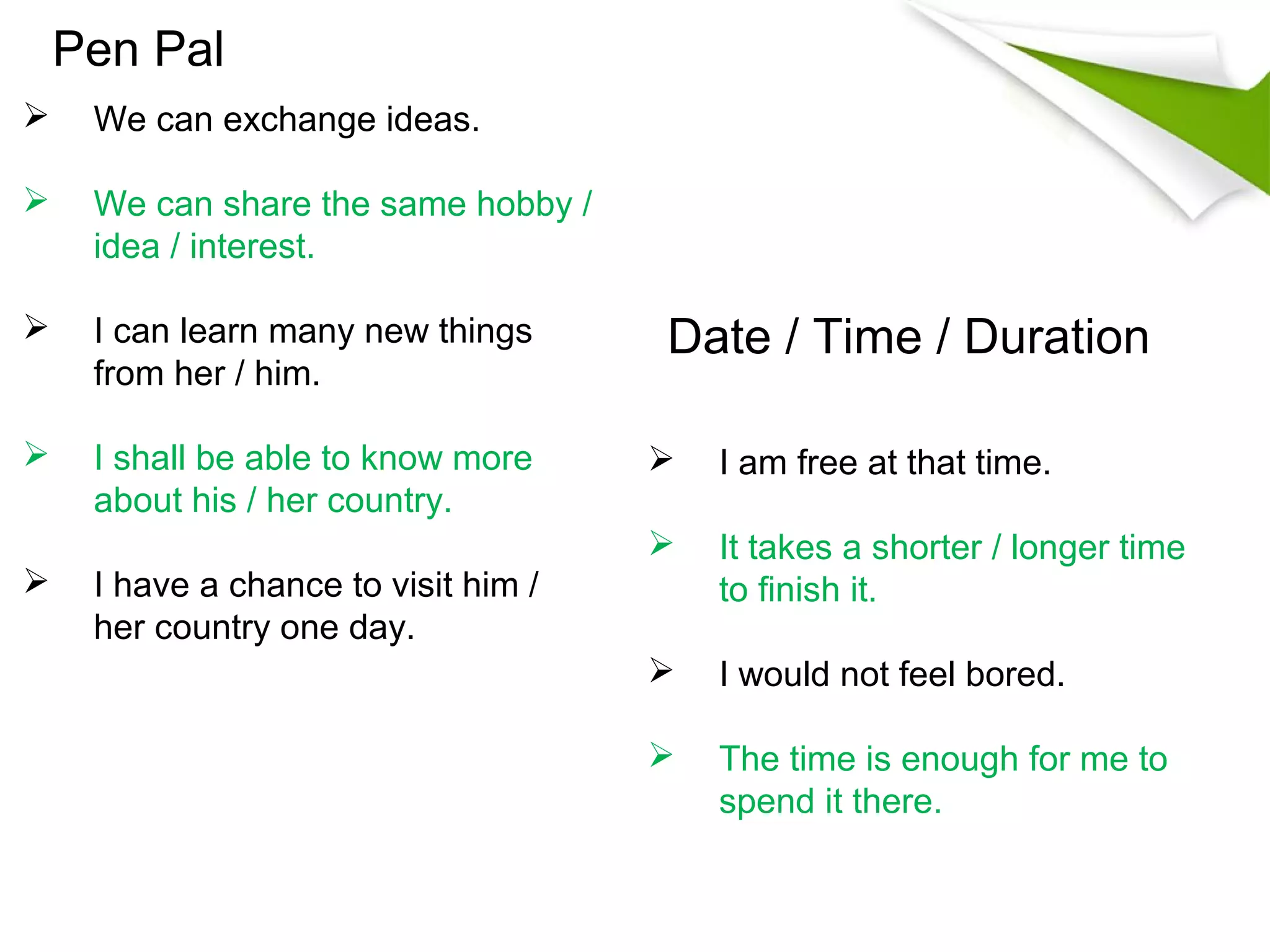 Pen Pal
    We can exchange ideas.

    We can share the same hobby /
     idea / interest.

    I can learn many new things      Date / Time / Duration
     from her / him.

    I shall be able to know more        I am free at that time.
     about his / her country.
                                         It takes a shorter / longer time
    I have a chance to visit him /       to finish it.
     her country one day.
                                         I would not feel bored.

                                         The time is enough for me to
                                          spend it there.
 
