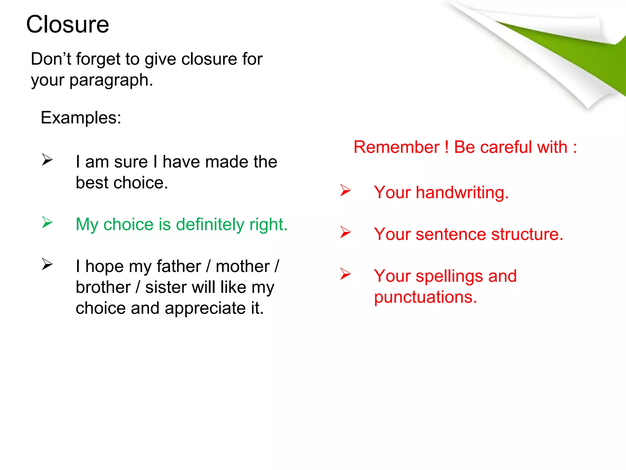 Closure
Don’t forget to give closure for
your paragraph.

 Examples:
                                           Remember ! Be careful with :
     I am sure I have made the
      best choice.                          Your handwriting.
     My choice is definitely right.        Your sentence structure.
     I hope my father / mother /           Your spellings and
      brother / sister will like my
                                             punctuations.
      choice and appreciate it.
 