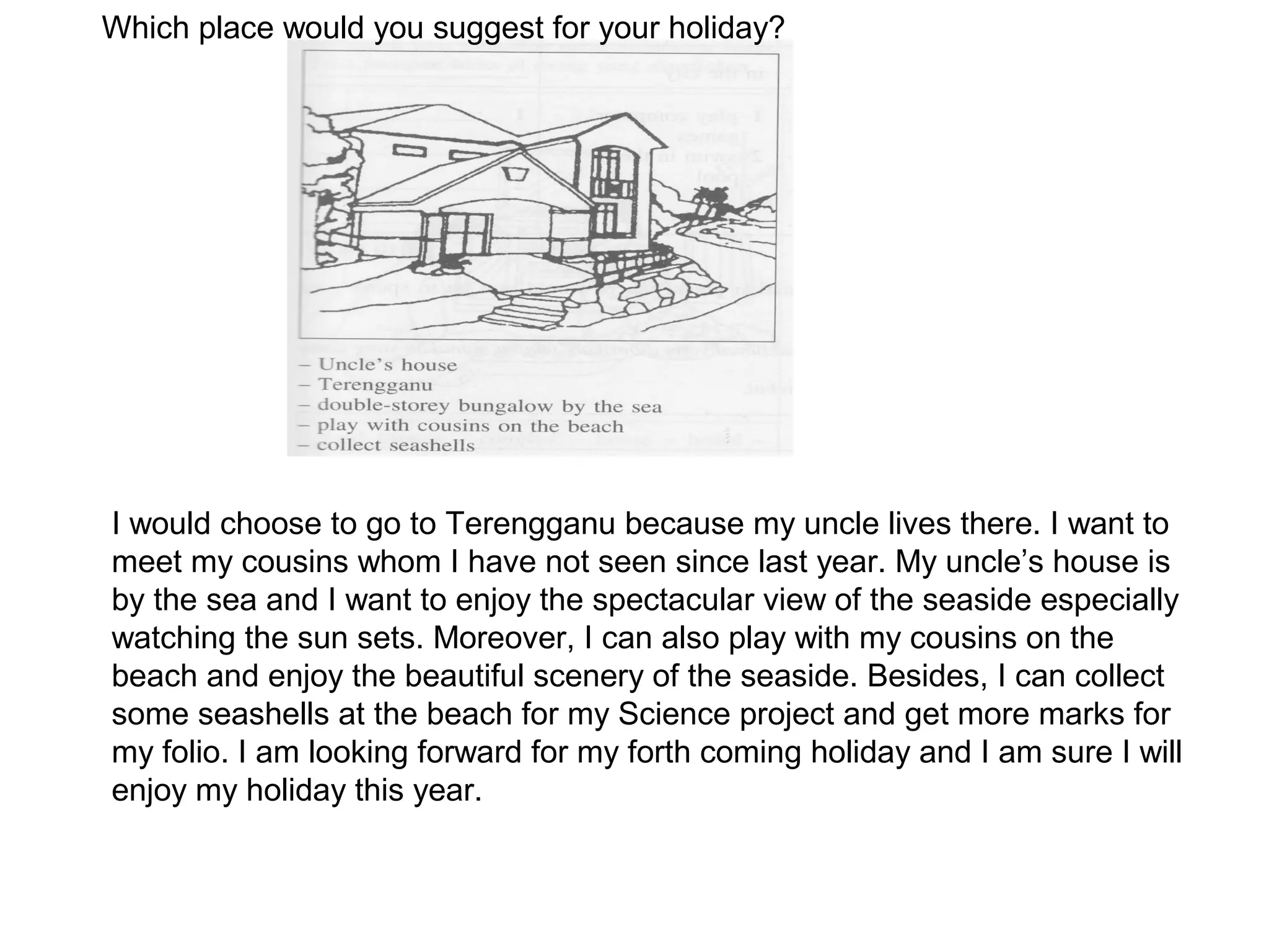 Which place would you suggest for your holiday?




I would choose to go to Terengganu because my uncle lives there. I want to
meet my cousins whom I have not seen since last year. My uncle’s house is
by the sea and I want to enjoy the spectacular view of the seaside especially
watching the sun sets. Moreover, I can also play with my cousins on the
beach and enjoy the beautiful scenery of the seaside. Besides, I can collect
some seashells at the beach for my Science project and get more marks for
my folio. I am looking forward for my forth coming holiday and I am sure I will
enjoy my holiday this year.
 