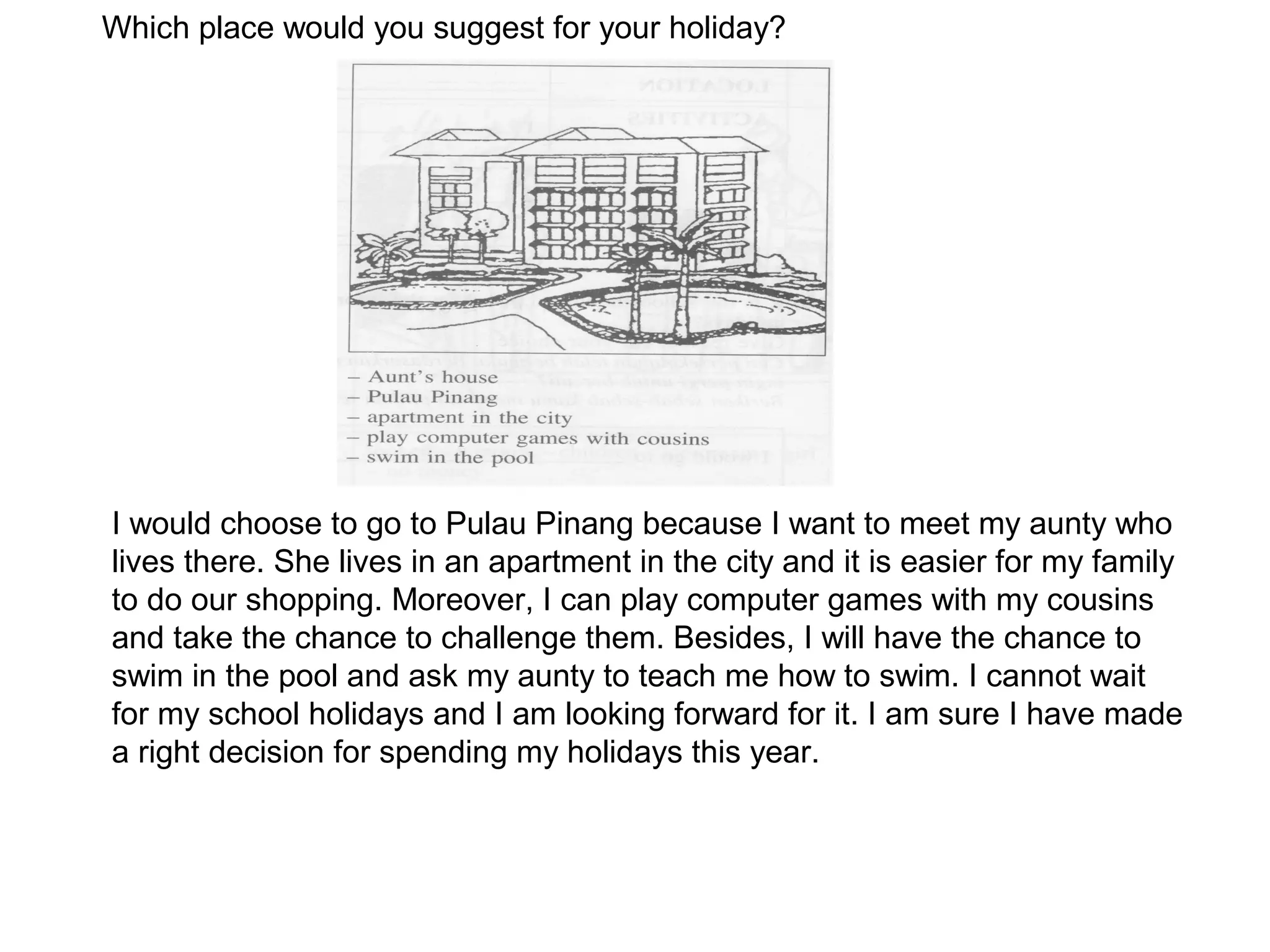 Which place would you suggest for your holiday?




I would choose to go to Pulau Pinang because I want to meet my aunty who
lives there. She lives in an apartment in the city and it is easier for my family
to do our shopping. Moreover, I can play computer games with my cousins
and take the chance to challenge them. Besides, I will have the chance to
swim in the pool and ask my aunty to teach me how to swim. I cannot wait
for my school holidays and I am looking forward for it. I am sure I have made
a right decision for spending my holidays this year.
 