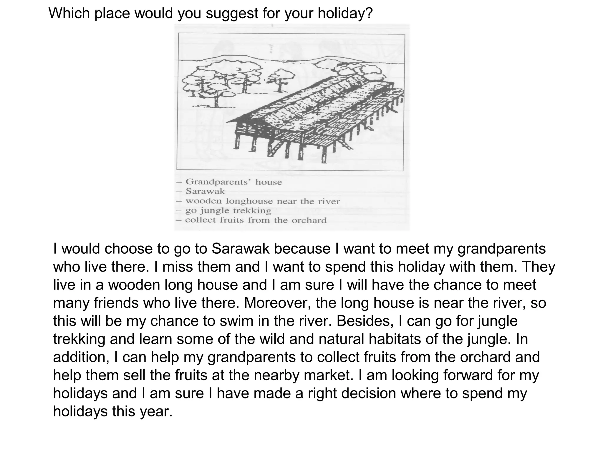 Which place would you suggest for your holiday?




I would choose to go to Sarawak because I want to meet my grandparents
who live there. I miss them and I want to spend this holiday with them. They
live in a wooden long house and I am sure I will have the chance to meet
many friends who live there. Moreover, the long house is near the river, so
this will be my chance to swim in the river. Besides, I can go for jungle
trekking and learn some of the wild and natural habitats of the jungle. In
addition, I can help my grandparents to collect fruits from the orchard and
help them sell the fruits at the nearby market. I am looking forward for my
holidays and I am sure I have made a right decision where to spend my
holidays this year.
 
