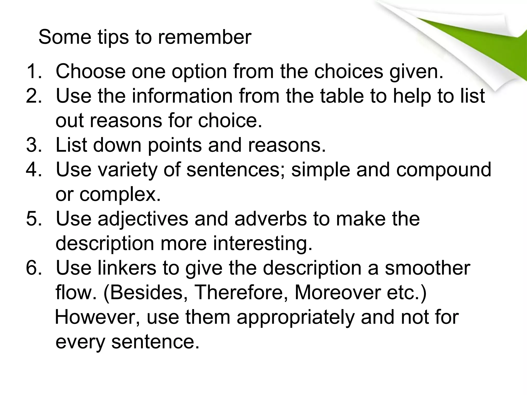 Some tips to remember
1. Choose one option from the choices given.
2. Use the information from the table to help to list
   out reasons for choice.
3. List down points and reasons.
4. Use variety of sentences; simple and compound
   or complex.
5. Use adjectives and adverbs to make the
   description more interesting.
6. Use linkers to give the description a smoother
   flow. (Besides, Therefore, Moreover etc.)
   However, use them appropriately and not for
   every sentence.
 