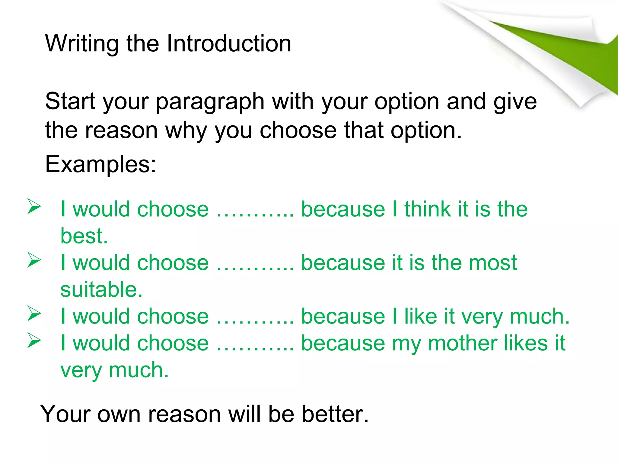 Writing the Introduction

 Start your paragraph with your option and give
 the reason why you choose that option.
 Examples:
 I would choose ……….. because I think it is the
  best.
 I would choose ……….. because it is the most
  suitable.
 I would choose ……….. because I like it very much.
 I would choose ……….. because my mother likes it
  very much.

 Your own reason will be better.
 
