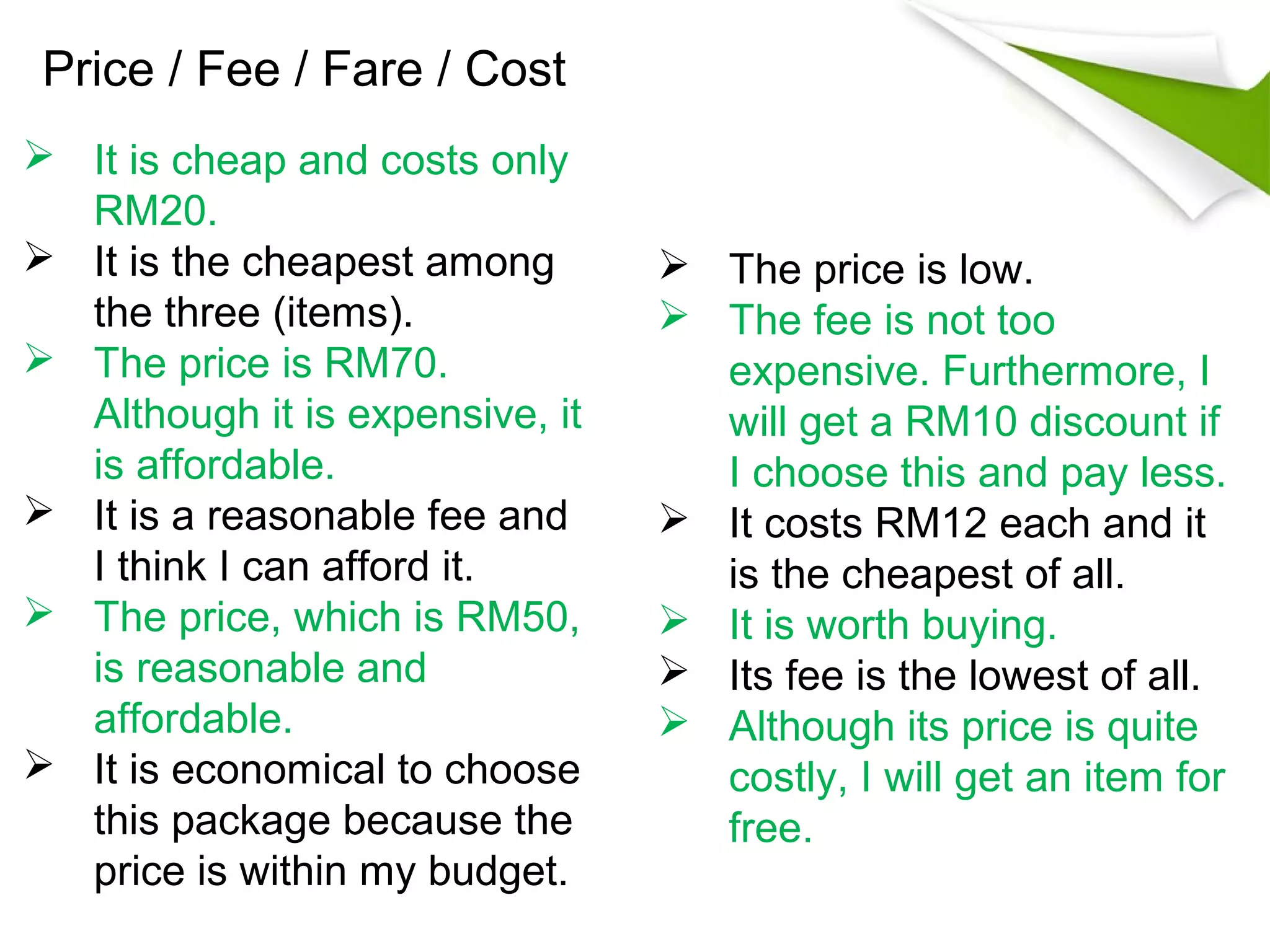 Price / Fee / Fare / Cost
 It is cheap and costs only
  RM20.
 It is the cheapest among        The price is low.
  the three (items).              The fee is not too
 The price is RM70.               expensive. Furthermore, I
  Although it is expensive, it     will get a RM10 discount if
  is affordable.                   I choose this and pay less.
 It is a reasonable fee and      It costs RM12 each and it
  I think I can afford it.         is the cheapest of all.
 The price, which is RM50,       It is worth buying.
  is reasonable and               Its fee is the lowest of all.
  affordable.                     Although its price is quite
 It is economical to choose       costly, I will get an item for
  this package because the         free.
  price is within my budget.
 
