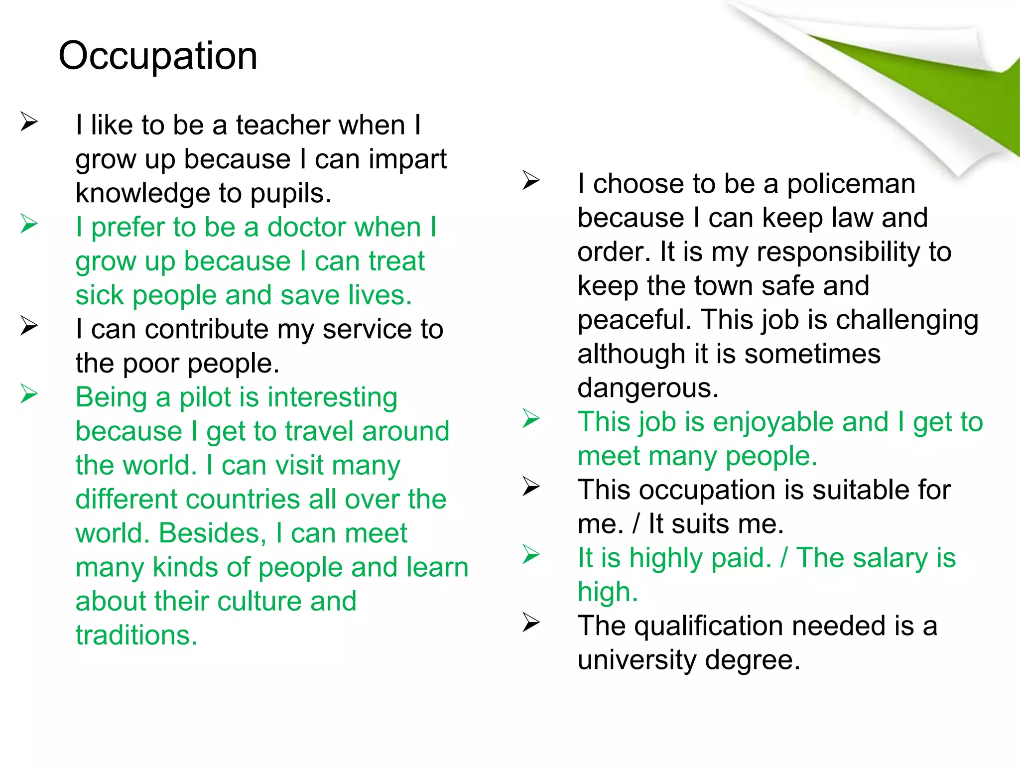 Occupation
   I like to be a teacher when I
    grow up because I can impart
    knowledge to pupils.                  I choose to be a policeman
   I prefer to be a doctor when I         because I can keep law and
    grow up because I can treat            order. It is my responsibility to
    sick people and save lives.            keep the town safe and
   I can contribute my service to         peaceful. This job is challenging
    the poor people.                       although it is sometimes
   Being a pilot is interesting           dangerous.
    because I get to travel around        This job is enjoyable and I get to
    the world. I can visit many            meet many people.
    different countries all over the      This occupation is suitable for
    world. Besides, I can meet             me. / It suits me.
    many kinds of people and learn        It is highly paid. / The salary is
    about their culture and                high.
    traditions.                           The qualification needed is a
                                           university degree.
 