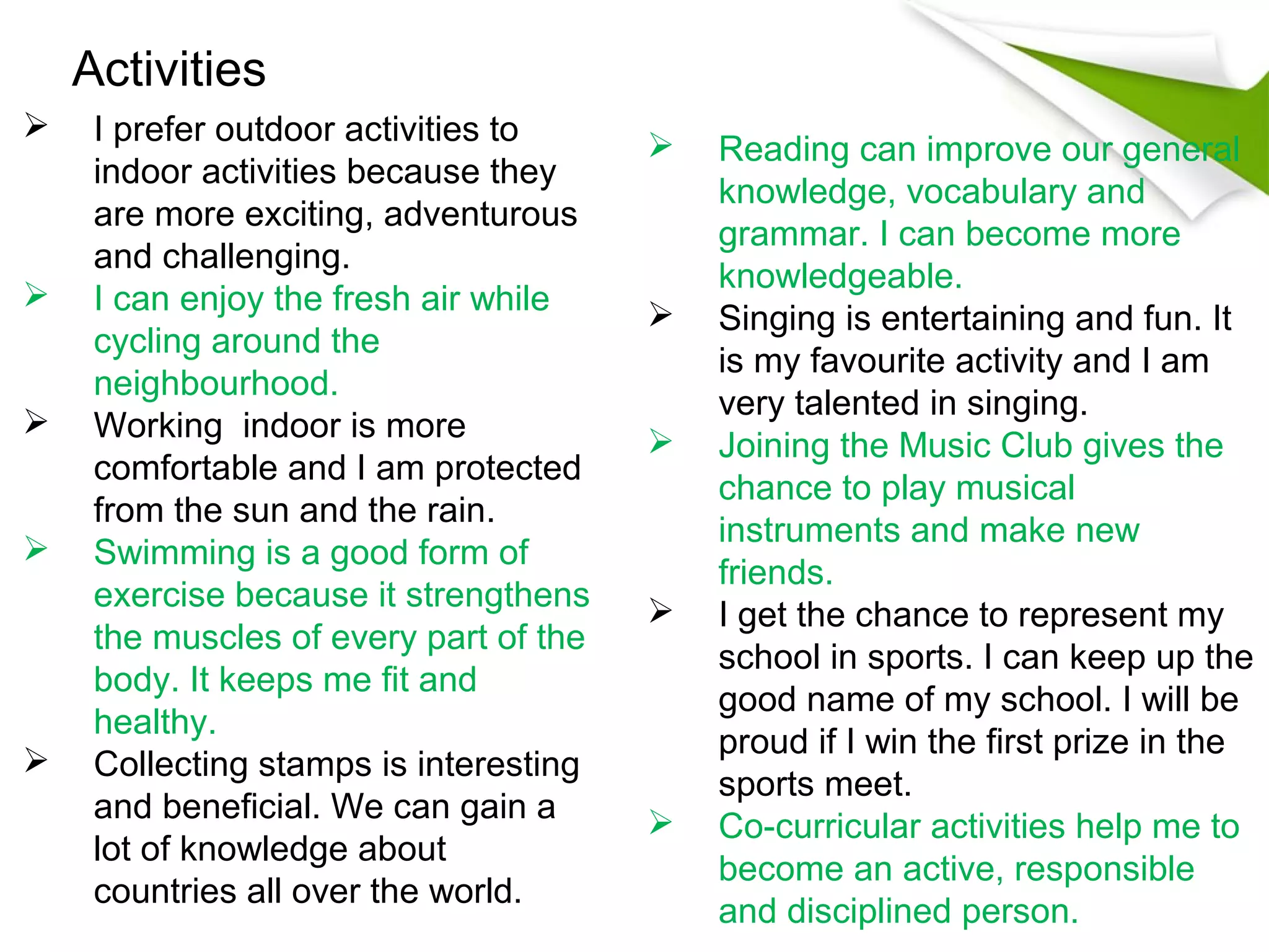 Activities
    I prefer outdoor activities to        Reading can improve our general
     indoor activities because they
                                            knowledge, vocabulary and
     are more exciting, adventurous
                                            grammar. I can become more
     and challenging.
                                            knowledgeable.
    I can enjoy the fresh air while       Singing is entertaining and fun. It
     cycling around the
                                            is my favourite activity and I am
     neighbourhood.
                                            very talented in singing.
    Working indoor is more                Joining the Music Club gives the
     comfortable and I am protected
                                            chance to play musical
     from the sun and the rain.
                                            instruments and make new
    Swimming is a good form of
                                            friends.
     exercise because it strengthens       I get the chance to represent my
     the muscles of every part of the
                                            school in sports. I can keep up the
     body. It keeps me fit and
                                            good name of my school. I will be
     healthy.
                                            proud if I win the first prize in the
    Collecting stamps is interesting
                                            sports meet.
     and beneficial. We can gain a         Co-curricular activities help me to
     lot of knowledge about
                                            become an active, responsible
     countries all over the world.
                                            and disciplined person.
 