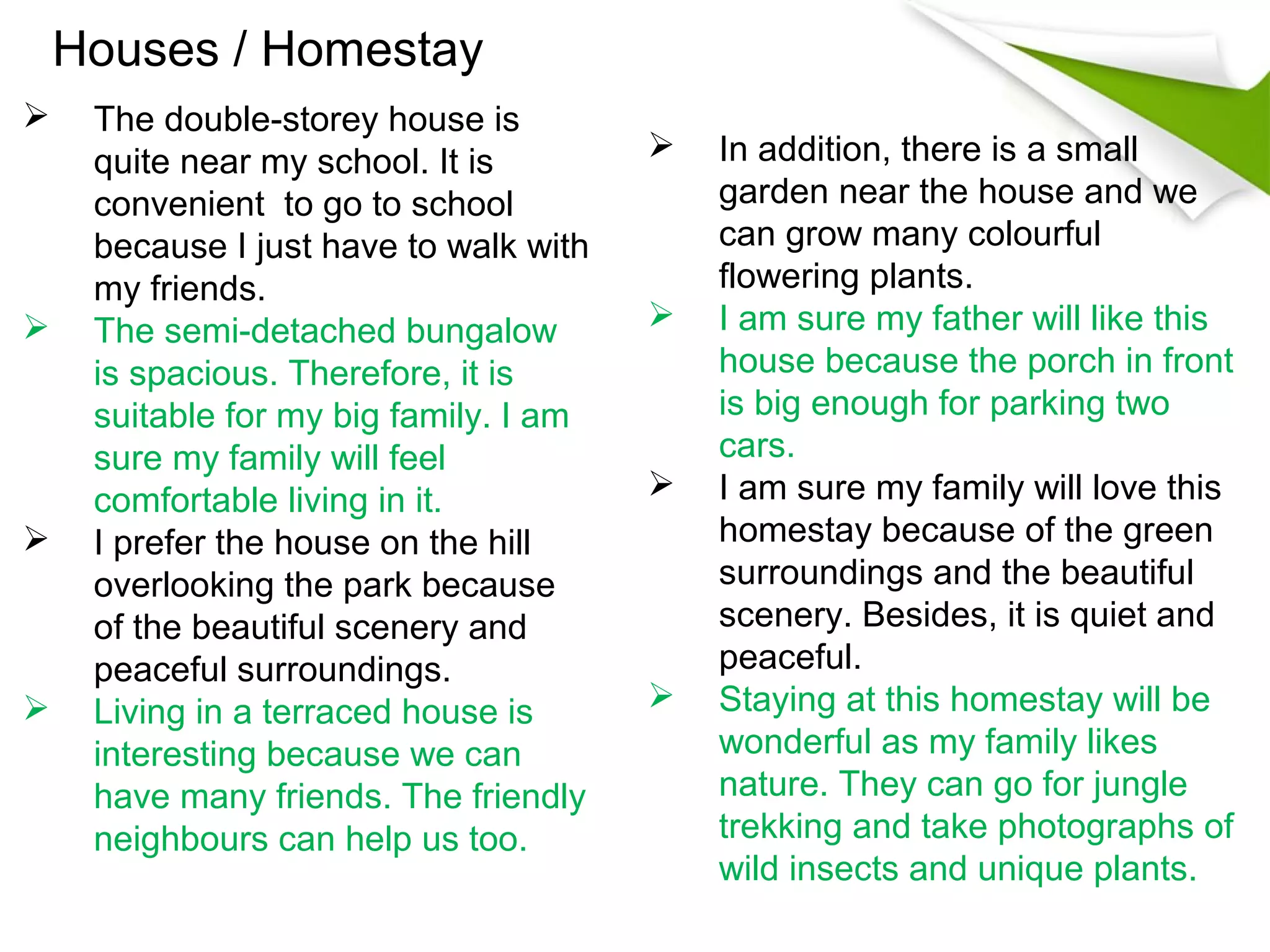 Houses / Homestay
    The double-storey house is
     quite near my school. It is           In addition, there is a small
     convenient to go to school             garden near the house and we
     because I just have to walk with       can grow many colourful
     my friends.                            flowering plants.
    The semi-detached bungalow            I am sure my father will like this
     is spacious. Therefore, it is          house because the porch in front
     suitable for my big family. I am       is big enough for parking two
     sure my family will feel               cars.
     comfortable living in it.             I am sure my family will love this
    I prefer the house on the hill         homestay because of the green
     overlooking the park because           surroundings and the beautiful
     of the beautiful scenery and           scenery. Besides, it is quiet and
     peaceful surroundings.                 peaceful.
    Living in a terraced house is         Staying at this homestay will be
     interesting because we can             wonderful as my family likes
     have many friends. The friendly        nature. They can go for jungle
     neighbours can help us too.            trekking and take photographs of
                                            wild insects and unique plants.
 