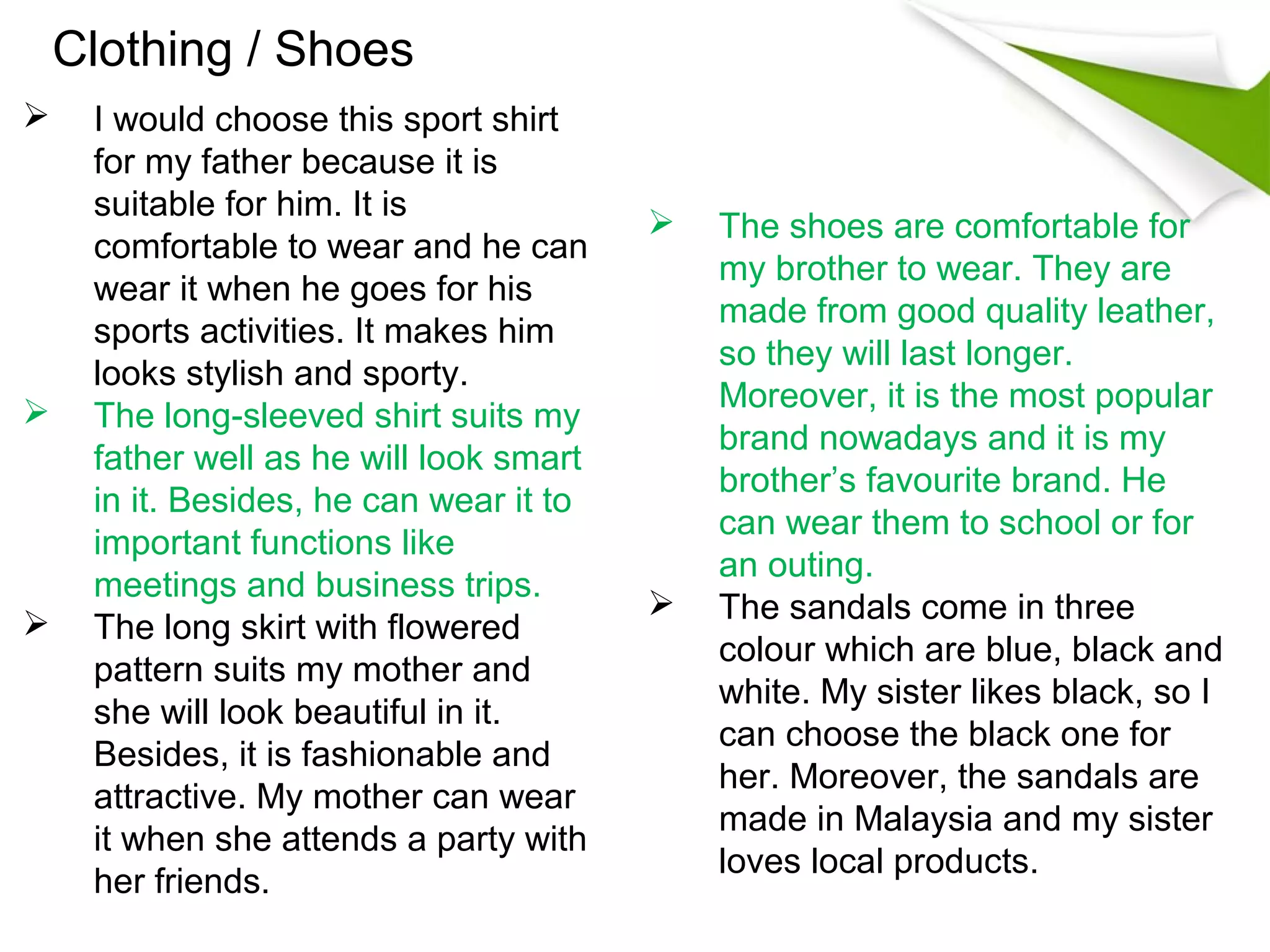 Clothing / Shoes
    I would choose this sport shirt
     for my father because it is
     suitable for him. It is
                                            The shoes are comfortable for
     comfortable to wear and he can
                                             my brother to wear. They are
     wear it when he goes for his
                                             made from good quality leather,
     sports activities. It makes him
                                             so they will last longer.
     looks stylish and sporty.
                                             Moreover, it is the most popular
    The long-sleeved shirt suits my
                                             brand nowadays and it is my
     father well as he will look smart
                                             brother’s favourite brand. He
     in it. Besides, he can wear it to
                                             can wear them to school or for
     important functions like
                                             an outing.
     meetings and business trips.
                                            The sandals come in three
    The long skirt with flowered
                                             colour which are blue, black and
     pattern suits my mother and
                                             white. My sister likes black, so I
     she will look beautiful in it.
                                             can choose the black one for
     Besides, it is fashionable and
                                             her. Moreover, the sandals are
     attractive. My mother can wear
                                             made in Malaysia and my sister
     it when she attends a party with
                                             loves local products.
     her friends.
 