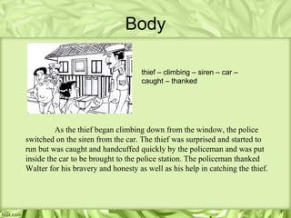Body

                                    thief – climbing – siren – car –
                                    caught – thanked




         As the thief began climbing down from the window, the police
switched on the siren from the car. The thief was surprised and started to
run but was caught and handcuffed quickly by the policeman and was put
inside the car to be brought to the police station. The policeman thanked
Walter for his bravery and honesty as well as his help in catching the thief.
 