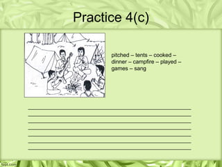 Practice 4(c)

                           pitched – tents – cooked –
                           dinner – campfire – played –
                           games – sang




_____________________________________________________
_____________________________________________________
_____________________________________________________
_____________________________________________________
_____________________________________________________
_____________________________________________________
_____________________________________________________
 