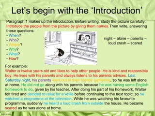 Let’s begin with the ‘Introduction’
Paragraph 1 makes up the introduction. Before writing, study the picture carefully.
Introduce the people from the picture by giving them names.Then write, answering
these questions:
- When?
- Who?                                                   night – alone – parents –
- Where?                                                    loud crash – scared
- Why?
- What?
- How?

For example:
Walter is twelve years old and likes to help other people. He is kind and responsible
boy. He lives with his parents and always listens to his parents advices. Last
Saturday night, his parents went out to their friends’ gathering, so he was left alone
at home. He did not go along with his parents because he was having some English
homework to do, given by his teacher. After doing his part of his homework, Walter
felt tired and decided to relax for a while before continuing to the next topic, so he
watched a programme at the television. While he was watching his favourite
programme, suddenly he heard a loud crash from outside the house. He became
scared as he was alone at home.
 