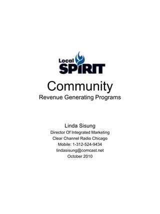 Community
Revenue Generating Programs
Linda Sisung
Director Of Integrated Marketing
Clear Channel Radio Chicago
Mobile: 1-312-524-9434
lindasisung@comcast.net
October 2010
 