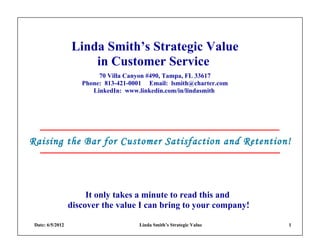 Linda Smith’s Strategic Value
                      in Customer Service
                          70 Villa Canyon #490, Tampa, FL 33617
                     Phone: 813-421-0001 Email: lsmith@charter.com
                        LinkedIn: www.linkedin.com/in/lindasmith




Raising the Bar for Customer Satisfaction and Retention!




                       It only takes a minute to read this and
                  discover the value I can bring to your company!

 Date: 6/5/2012                       Linda Smith’s Strategic Value   1
 