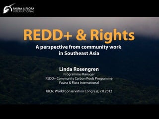 REDD+ & Rights
 A perspective from community work
          in Southeast Asia


            Linda Rosengren
             Programme Manager
    REDD+ Community Carbon Pools Programme
           Fauna & Flora International

    IUCN, World Conservation Congress, 7.8.2012
 