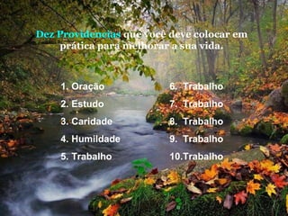 Dez Providencias que você deve colocar em
prática para melhorar a sua vida.

1. Oração

6. Trabalho

2. Estudo

7. Trabalho

3. Caridade

8. Trabalho

4. Humildade

9. Trabalho

5. Trabalho

10.Trabalho

 