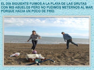EL DIA SIGUIENTE FUIMOS A LA PLAYA DE LAS GRUTAS
CON MIS ABUELOS PERO NO PUDIMOS METERNOS AL MAR
PORQUE HACIA UN POCO DE FRIO.
 