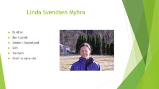 Linda Svendsen Myhra 
 Er 48 år 
 Bor i Larvik 
 Jobber i Sandefjord 
 Gift 
 Tre barn 
 Glad i å være ute 
Presentasjon: http://slidesha.re/1uJSoj5 
 