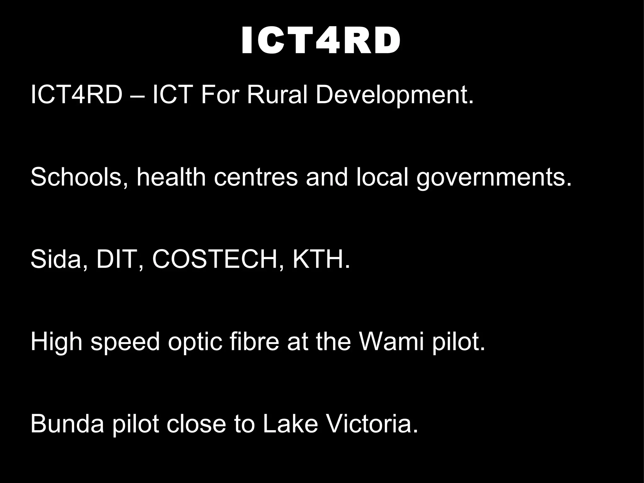 ICT4RD ICT4RD – ICT For Rural Development. Schools, health centres and local governments. Sida, DIT, COSTECH, KTH. High speed optic fibre at the Wami pilot.  Bunda pilot close to Lake Victoria. 