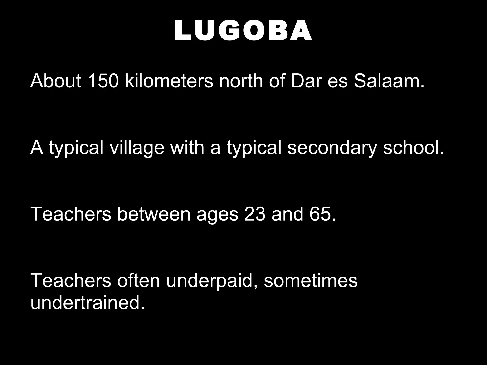 LUGOBA About 150 kilometers north of Dar es Salaam. A typical village with a typical secondary school. Teachers between ages 23 and 65. Teachers often underpaid, sometimes undertrained. 