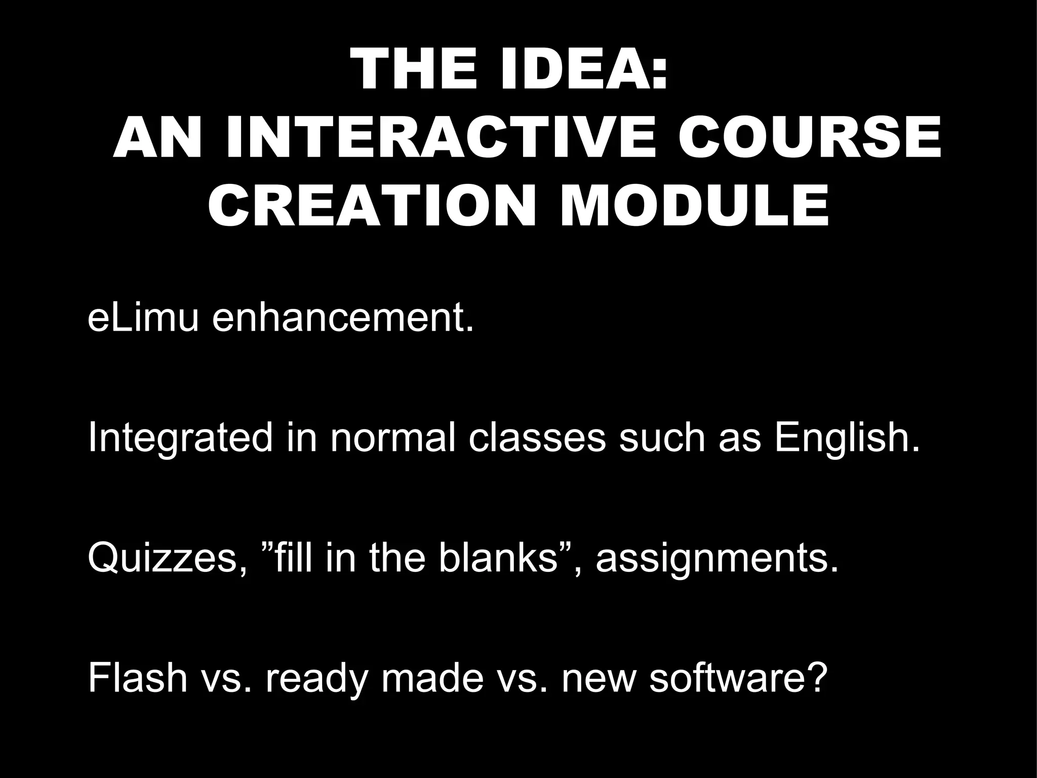 THE IDEA:  AN INTERACTIVE COURSE CREATION MODULE eLimu enhancement. Integrated in normal classes such as English.  Quizzes, ”fill in the blanks”, assignments. Flash vs. ready made vs. new software? 