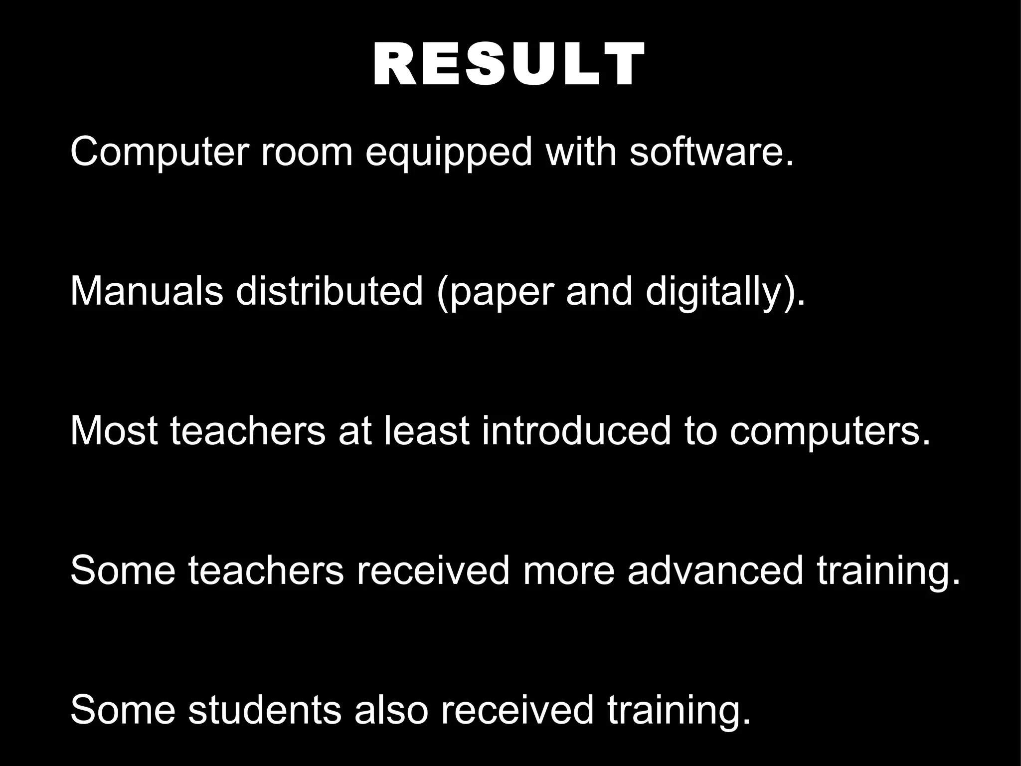 RESULT Computer room equipped with software.  Manuals distributed (paper and digitally). Most teachers at least introduced to computers. Some teachers received more advanced training. Some students also received training. 