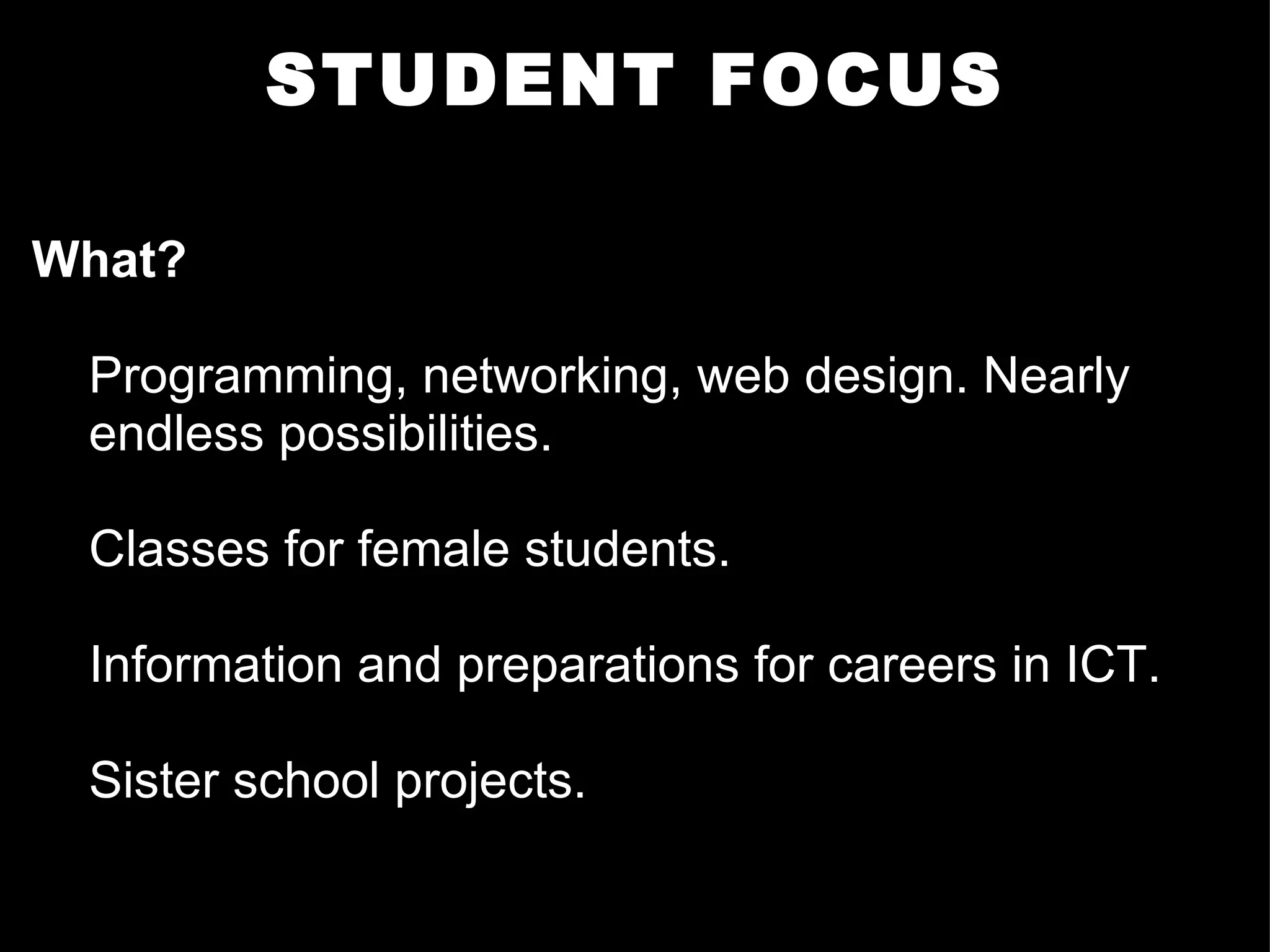 STUDENT FOCUS What? Programming, networking, web design. Nearly endless possibilities.  Classes for female students.  Information and preparations for careers in ICT.  Sister school projects.     