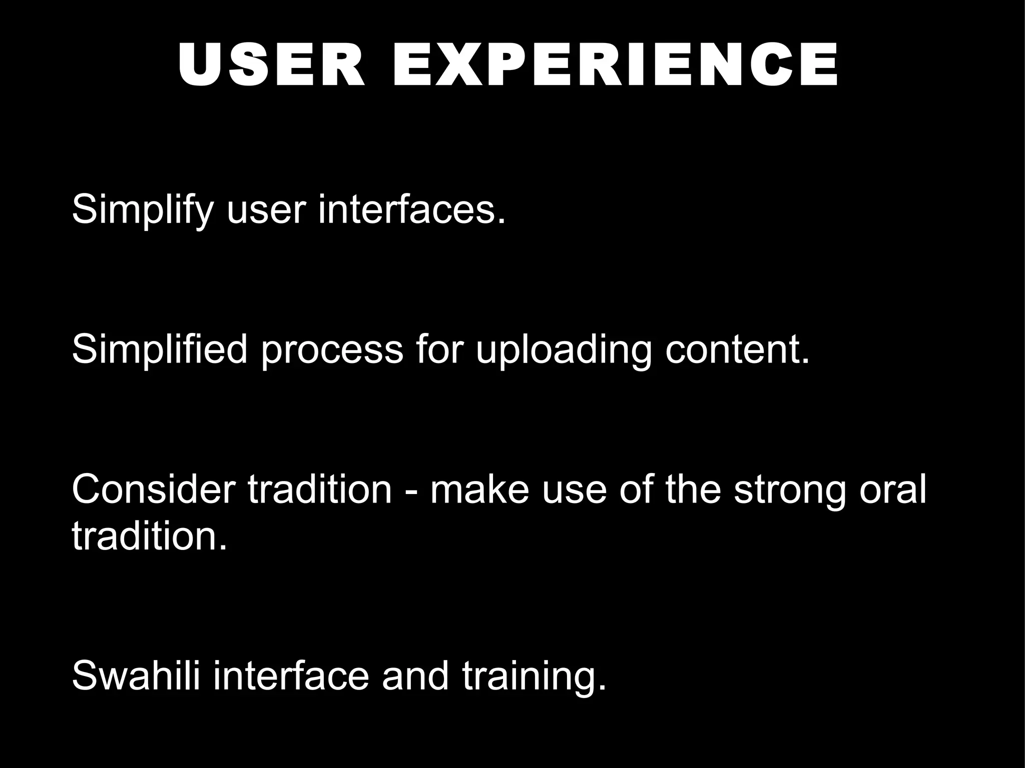USER EXPERIENCE Simplify user interfaces. Simplified process for uploading content. Consider tradition - make use of the strong oral tradition. Swahili interface and training.     