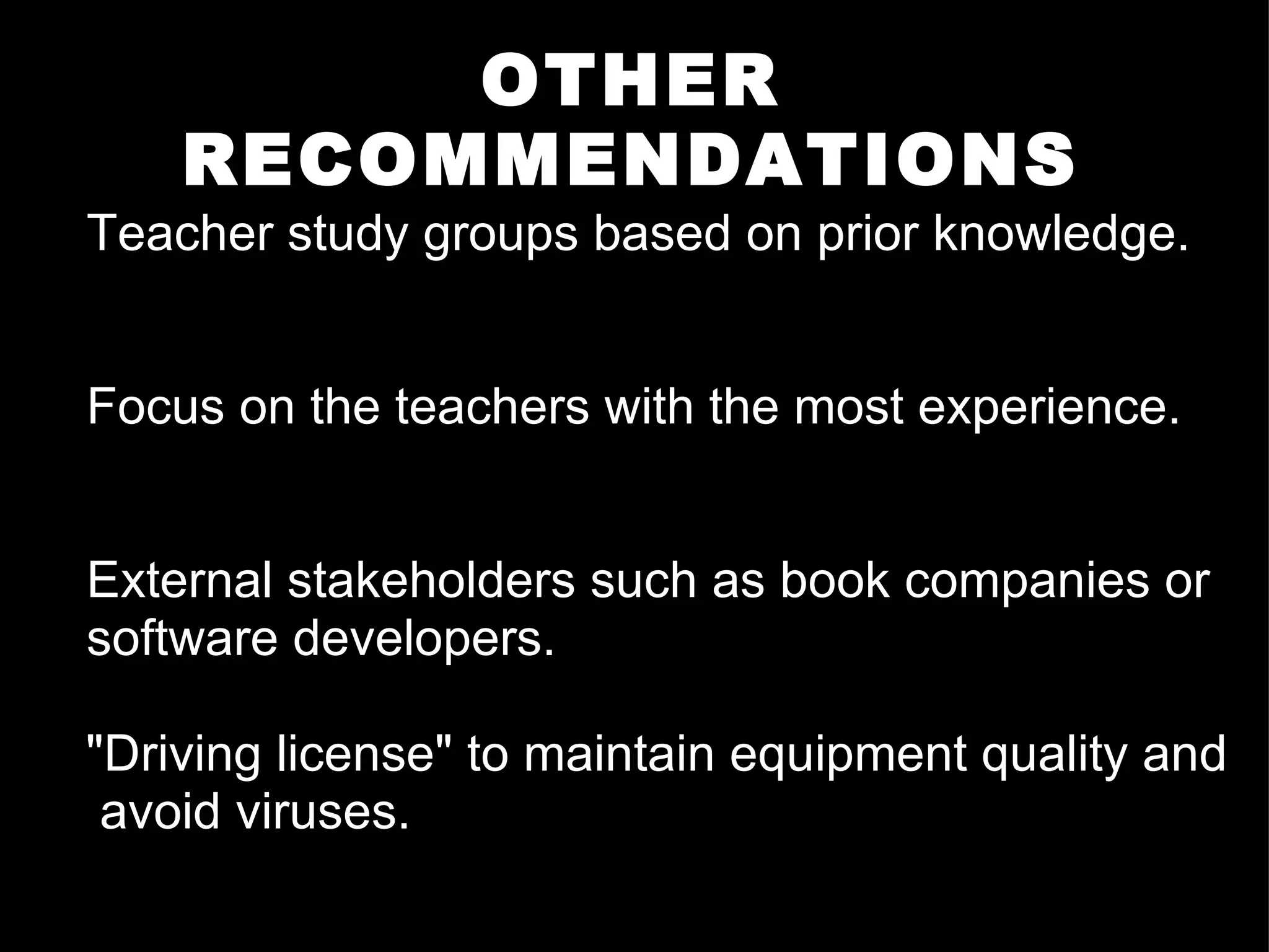 OTHER RECOMMENDATIONS Teacher study groups based on prior knowledge. Focus on the teachers with the most experience. External stakeholders such as book companies or software developers. "Driving license" to maintain equipment quality and  avoid viruses.  