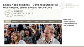 Lindau Nobel Meetings – Content Source for All
Mike W Rogers, Scientix SPNE10, Feb 26th 2016
COVERING:
- What is Lindau
- The Mediatheque
- Co-operation
 