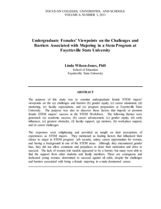 FOCUS ON COLLEGES, UNIVERSITIES, AND SCHOOLS
VOLUME 6, NUMBER 1, 2011
Undergraduate Females’ Viewpoints on the Challenges and
Barriers Associated with Majoring in a Stem Program at
Fayetteville State University
Linda Wilson-Jones, PhD
School of Education
Fayetteville State University
ABSTRACT
The purpose of this study was to examine undergraduate female STEM majors’
viewpoints on the (a) challenges and barriers (b) gender equity, (c) career attainment, (d)
mentoring, (e) faculty expectations, and (e) program preparation at Fayetteville State
University. The purpose was also to discover those factors that impede or promote
female STEM majors’ success in the STEM Workforce. The following themes were
generated: (a) academic success, (b) career advancement, (c) gender equity, (d) early
influences, (e) greatest obstacles, (f) faculty support, (g) mentors, (h) workplace support,
and (i) career challenges.
The responses were enlightening and provided an insight on their perceptions of
experiences as STEM majors. They mentioned as leading factors that influenced their
choice to major in STEM program: job security, salary, career opportunities for women,
and having a background in one of the STEM areas. Although, they encountered gender
bias, they did not allow comments and prejudices to deter their motivation and drive to
succeed. The lack of women role models appeared to be a barrier, but many were able to
find the support from other students and family members. These are courageous and
dedicated young women, determined to succeed against all odds, despite the challenges
and barriers associated with being a female majoring in a male-dominated career.
________________________________________________________________________
 